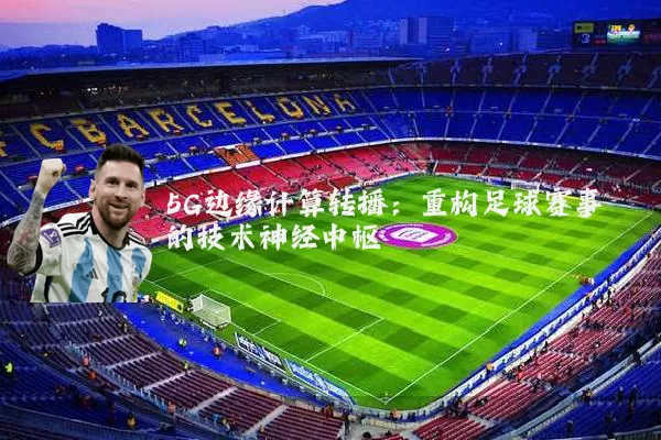 5G边缘计算转播：重构足球赛事的技术神经中枢